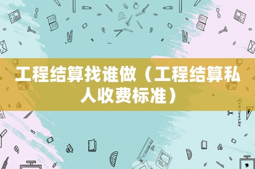 工程結(jié)算找誰(shuí)做（工程結(jié)算私人收費(fèi)標(biāo)準(zhǔn)）