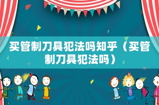 買管制刀具犯法嗎知乎（買管制刀具犯法嗎）