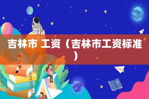 吉林市 工資（吉林市工資標(biāo)準(zhǔn)）