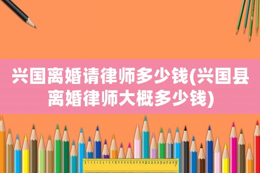 興國離婚請律師多少錢(興國縣離婚律師大概多少錢)