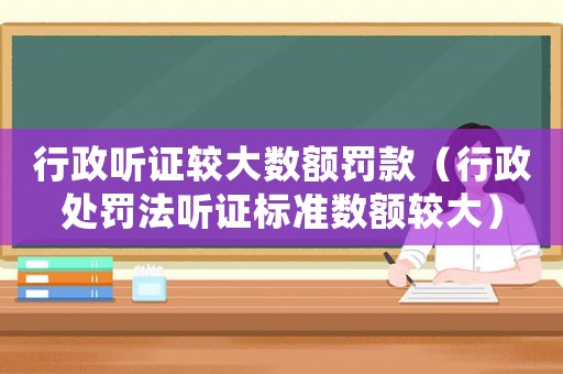 行政聽(tīng)證較大數(shù)額罰款（行政處罰法聽(tīng)證標(biāo)準(zhǔn)數(shù)額較大）