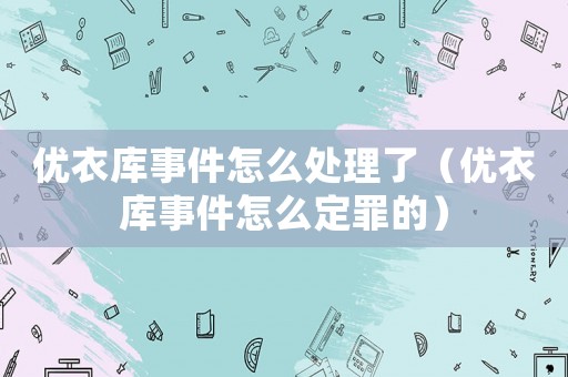 優(yōu)衣庫(kù)事件怎么處理了（優(yōu)衣庫(kù)事件怎么定罪的）