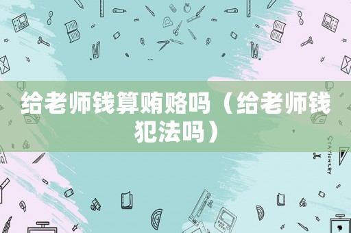 給老師錢算賄賂嗎（給老師錢犯法嗎）