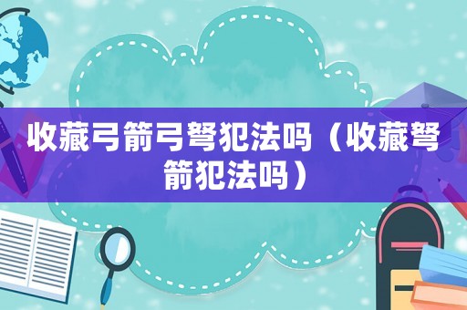 收藏弓箭弓弩犯法嗎（收藏弩箭犯法嗎）