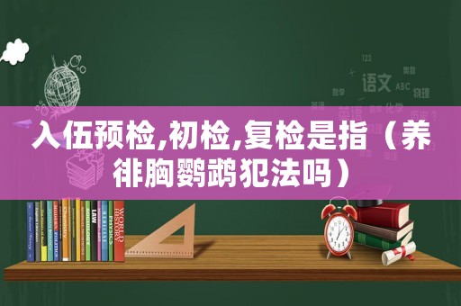 入伍預檢,初檢,復檢是指（養(yǎng)徘胸鸚鵡犯法嗎）
