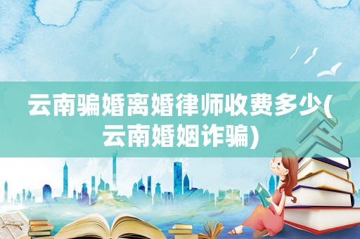 云南騙婚離婚律師收費多少(云南婚姻詐騙)