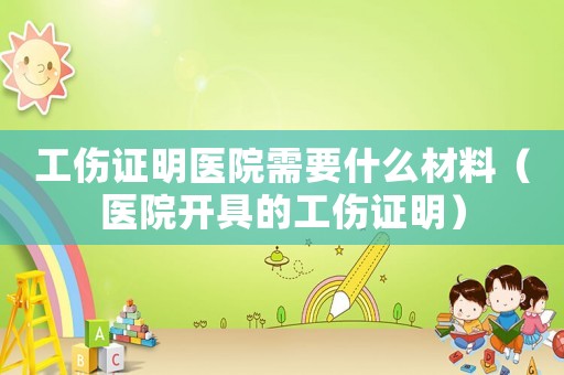 工傷證明醫(yī)院需要什么材料（醫(yī)院開具的工傷證明）