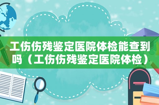 工傷傷殘鑒定醫(yī)院體檢能查到嗎（工傷傷殘鑒定醫(yī)院體檢）