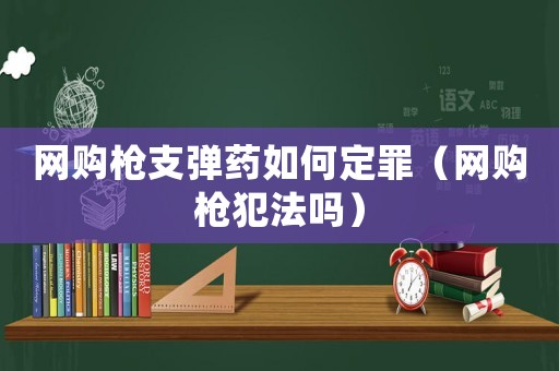 網(wǎng)購槍支彈藥如何定罪（網(wǎng)購槍犯法嗎）