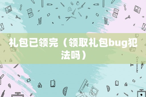 禮包已領(lǐng)完（領(lǐng)取禮包bug犯法嗎）