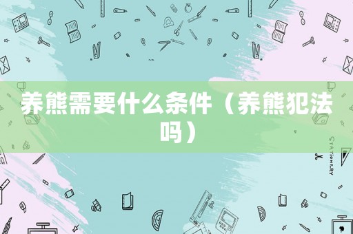 養(yǎng)熊需要什么條件（養(yǎng)熊犯法嗎）
