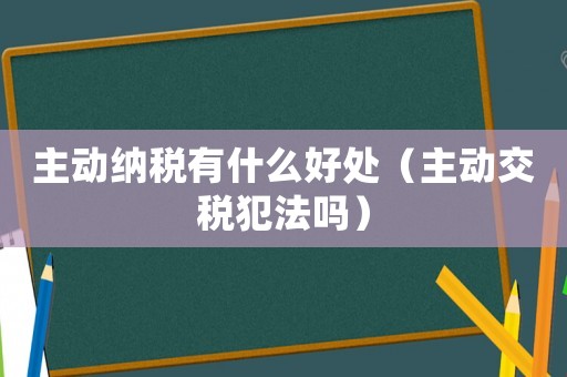 主動(dòng)納稅有什么好處（主動(dòng)交稅犯法嗎）