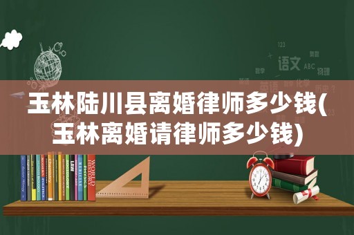 玉林陸川縣離婚律師多少錢(玉林離婚請律師多少錢)