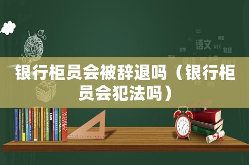 銀行柜員會被辭退嗎（銀行柜員會犯法嗎）