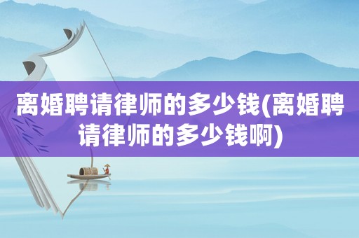 離婚聘請律師的多少錢(離婚聘請律師的多少錢啊)