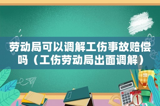 勞動(dòng)局可以調(diào)解工傷事故賠償嗎（工傷勞動(dòng)局出面調(diào)解）