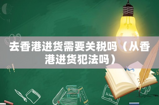 去香港進(jìn)貨需要關(guān)稅嗎（從香港進(jìn)貨犯法嗎）