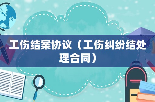 工傷結(jié)案協(xié)議（工傷糾紛結(jié)處理合同）