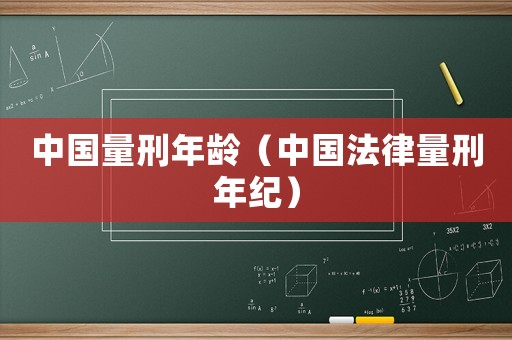 中國(guó)量刑年齡（中國(guó)法律量刑年紀(jì)）
