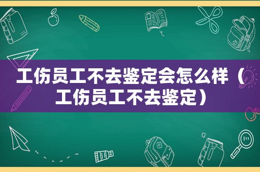 工傷員工不去鑒定會怎么樣（工傷員工不去鑒定）