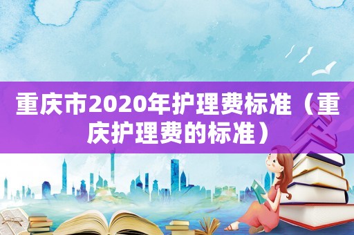 重慶市2020年護(hù)理費標(biāo)準(zhǔn)（重慶護(hù)理費的標(biāo)準(zhǔn)）