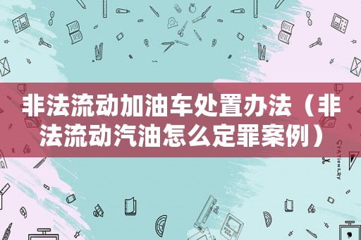 非法流動(dòng)加油車(chē)處置辦法（非法流動(dòng)汽油怎么定罪案例）