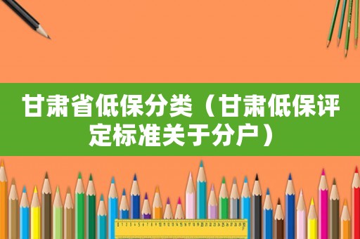 甘肅省低保分類（甘肅低保評定標(biāo)準(zhǔn)關(guān)于分戶）