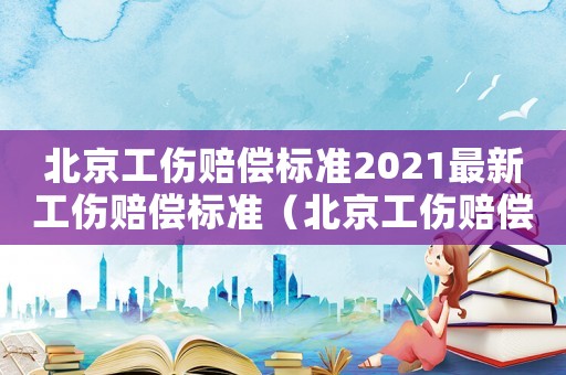 北京工傷賠償標(biāo)準(zhǔn)2021最新工傷賠償標(biāo)準(zhǔn)（北京工傷賠償標(biāo)準(zhǔn)2016）