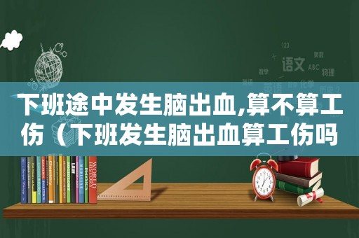 下班途中發(fā)生腦出血,算不算工傷（下班發(fā)生腦出血算工傷嗎）