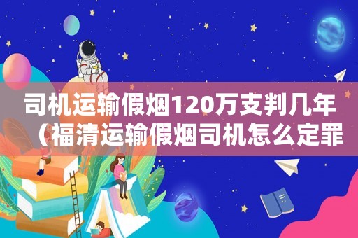 司機(jī)運(yùn)輸假煙120萬支判幾年（福清運(yùn)輸假煙司機(jī)怎么定罪）