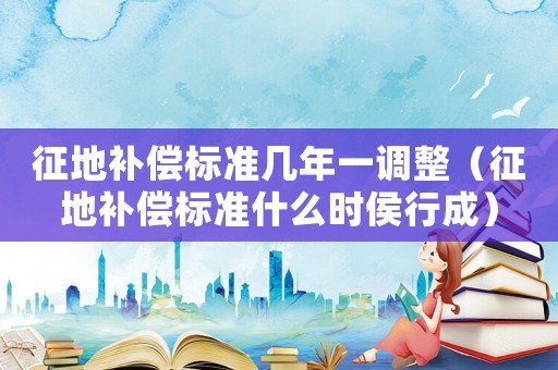 征地補償標準幾年一調(diào)整（征地補償標準什么時侯行成）