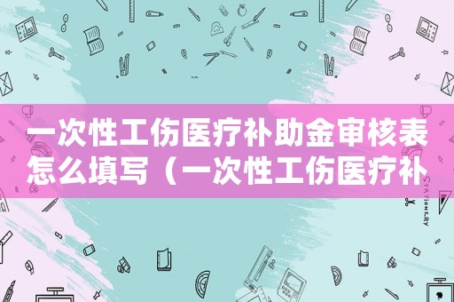 一次性工傷醫(yī)療補助金審核表怎么填寫（一次性工傷醫(yī)療補助金審核表）