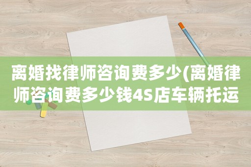 離婚找律師咨詢費(fèi)多少(離婚律師咨詢費(fèi)多少錢4S店車輛托運(yùn))
