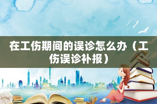 在工傷期間的誤診怎么辦（工傷誤診補報）