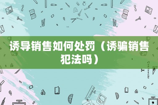 誘導銷售如何處罰（誘騙銷售犯法嗎）