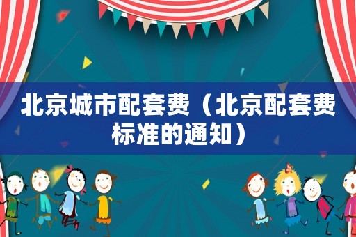 北京城市配套費(fèi)（北京配套費(fèi)標(biāo)準(zhǔn)的通知）