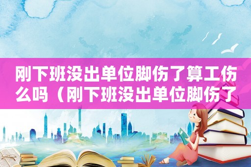 剛下班沒(méi)出單位腳傷了算工傷么嗎（剛下班沒(méi)出單位腳傷了算工傷么）