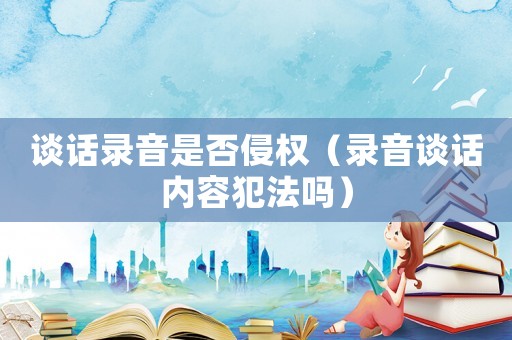 談話(huà)錄音是否侵權(quán)（錄音談話(huà)內(nèi)容犯法嗎）