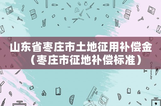 山東省棗莊市土地征用補償金（棗莊市征地補償標(biāo)準(zhǔn)）