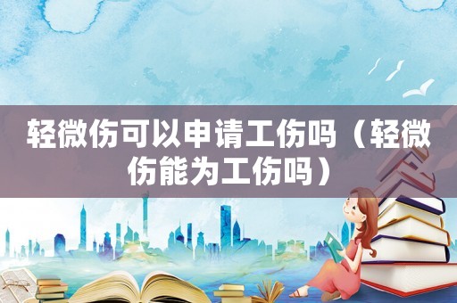 輕微傷可以申請工傷嗎（輕微傷能為工傷嗎）