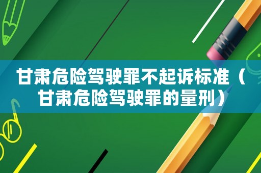 甘肅危險(xiǎn)駕駛罪不起訴標(biāo)準(zhǔn)（甘肅危險(xiǎn)駕駛罪的量刑）