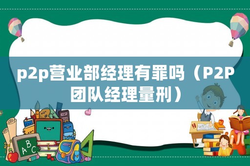 p2p營業(yè)部經(jīng)理有罪嗎（P2P團隊經(jīng)理量刑）