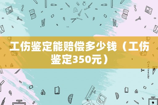 工傷鑒定能賠償多少錢（工傷鑒定350元）