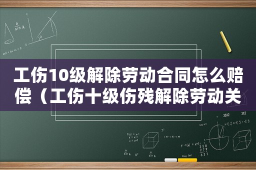 工傷10級解除勞動合同怎么賠償（工傷十級傷殘解除勞動關(guān)系能賠幾萬）