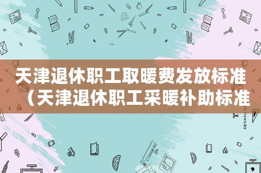 天津退休職工取暖費發(fā)放標準（天津退休職工采暖補助標準）
