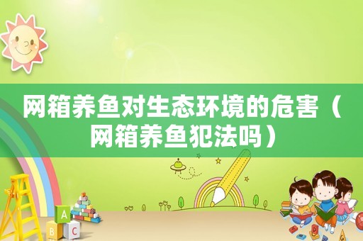 網(wǎng)箱養(yǎng)魚(yú)對(duì)生態(tài)環(huán)境的危害（網(wǎng)箱養(yǎng)魚(yú)犯法嗎）