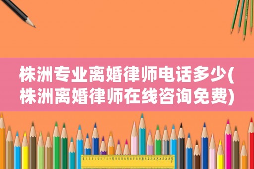 株洲專業(yè)離婚律師電話多少(株洲離婚律師在線咨詢免費)