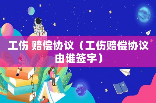 工傷 賠償協(xié)議（工傷賠償協(xié)議由誰簽字）