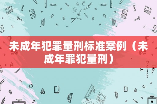未成年犯罪量刑標(biāo)準(zhǔn)案例（未成年罪犯量刑）