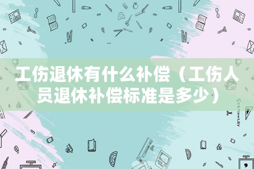 工傷退休有什么補(bǔ)償（工傷人員退休補(bǔ)償標(biāo)準(zhǔn)是多少）